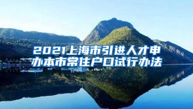 2021上海市引进人才申办本市常住户口试行办法