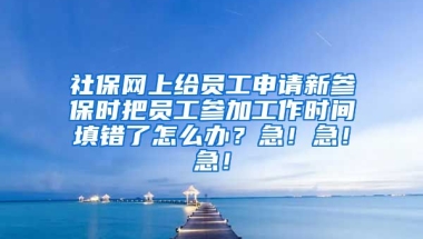 社保网上给员工申请新参保时把员工参加工作时间填错了怎么办？急！急！急！