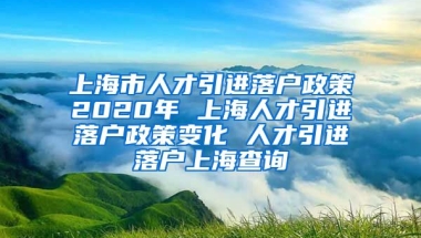 上海市人才引进落户政策2020年 上海人才引进落户政策变化 人才引进落户上海查询