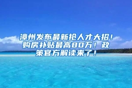 漳州发布最新抢人才大招！购房补贴最高80万！政策官方解读来了！