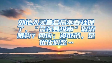 外地人买首套房不看社保了，“最强县级市”取消限购？回应：没取消，是优化调整…