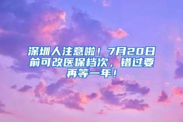 深圳人注意啦！7月20日前可改医保档次，错过要再等一年！