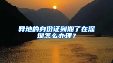 异地的身份证到期了在深圳怎么办理？