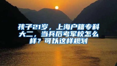 孩子21岁，上海户籍专科大二，当兵后考军校怎么样？可以这样规划