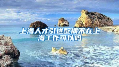 上海人才引进配偶不在上海工作可以吗