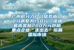 广州积分入户门槛拟由100分调整为150分，深圳最高奖励200万元鼓励重点企业“走出去”拓展国际市场