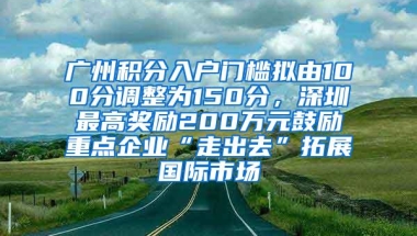 广州积分入户门槛拟由100分调整为150分，深圳最高奖励200万元鼓励重点企业“走出去”拓展国际市场