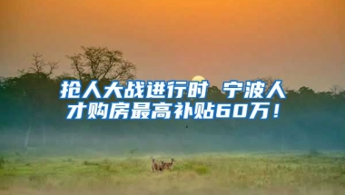 抢人大战进行时 宁波人才购房最高补贴60万！