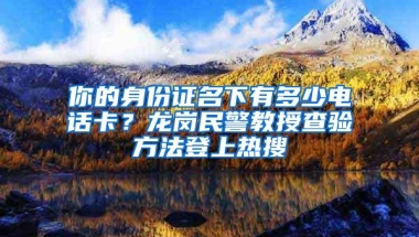 你的身份证名下有多少电话卡？龙岗民警教授查验方法登上热搜