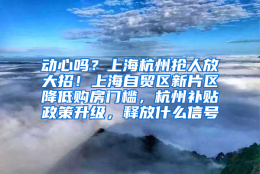 动心吗？上海杭州抢人放大招！上海自贸区新片区降低购房门槛，杭州补贴政策升级，释放什么信号