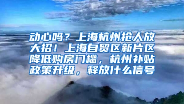 动心吗？上海杭州抢人放大招！上海自贸区新片区降低购房门槛，杭州补贴政策升级，释放什么信号