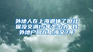 外地人在上海退休了但社保没交满15年怎么办 我外地户口在上海交7年