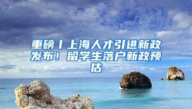 重磅丨上海人才引进新政发布！留学生落户新政预估