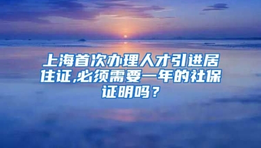 上海首次办理人才引进居住证,必须需要一年的社保证明吗？