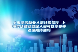 上海灵活就业人员社保条件 上海灵活就业参保人员可以享受养老保险待遇吗