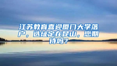 江苏教育喜迎厦门大学落户，选址定在昆山，您期待吗？