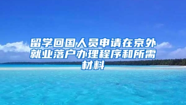 留学回国人员申请在京外就业落户办理程序和所需材料