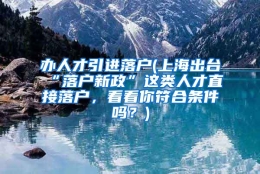 办人才引进落户(上海出台“落户新政”这类人才直接落户，看看你符合条件吗？)