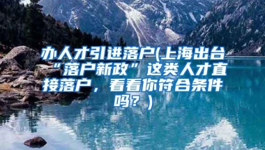 办人才引进落户(上海出台“落户新政”这类人才直接落户，看看你符合条件吗？)