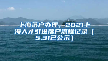 上海落户办理，2021上海人才引进落户流程记录（5.31已公示）