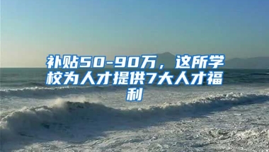 补贴50-90万，这所学校为人才提供7大人才福利