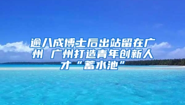 逾八成博士后出站留在广州 广州打造青年创新人才“蓄水池”