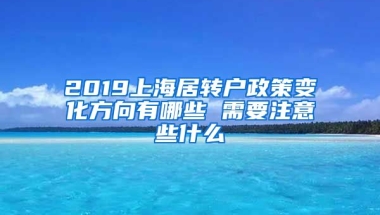 2019上海居转户政策变化方向有哪些 需要注意些什么