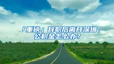 「重磅」辞职后离开深圳，公积金怎么办？