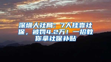 深圳人社局：7人挂靠社保，被罚4.2万！一招教你拿社保补贴