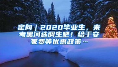 定向｜2020毕业生，来考黑河选调生吧！给于安家费等优惠政策…