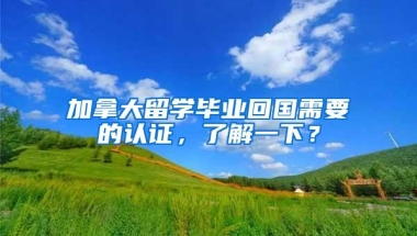 加拿大留学毕业回国需要的认证，了解一下？