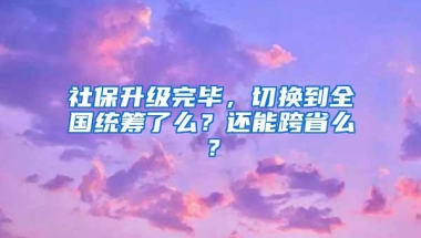 社保升级完毕，切换到全国统筹了么？还能跨省么？