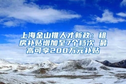 上海金山推人才新政：租房补贴增加至7个档次 最高可享200万元补贴