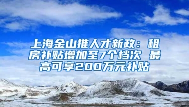 上海金山推人才新政：租房补贴增加至7个档次 最高可享200万元补贴