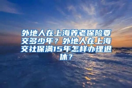 外地人在上海养老保险要交多少年？外地人在上海交社保满15年怎样办理退休？