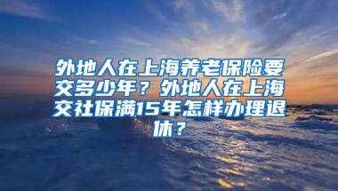 外地人在上海养老保险要交多少年？外地人在上海交社保满15年怎样办理退休？