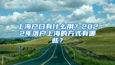 上海户口有什么用？2022年落户上海的方式有哪些？