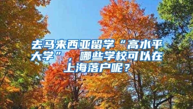 去马来西亚留学“高水平大学”，哪些学校可以在上海落户呢？