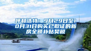 呼和浩特：9月29日至10月31日购买已取证的新房全额补贴契税