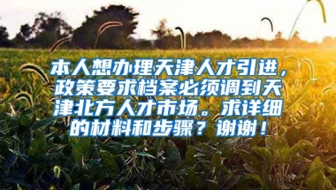 本人想办理天津人才引进，政策要求档案必须调到天津北方人才市场。求详细的材料和步骤？谢谢！