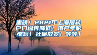 重磅！2021年上海居转户门槛再降低！落户年限缩短！社保放宽！等等！