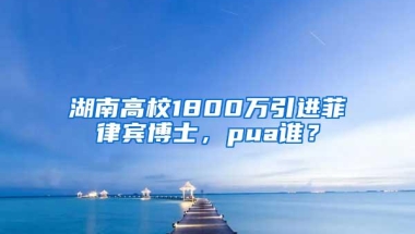 湖南高校1800万引进菲律宾博士，pua谁？