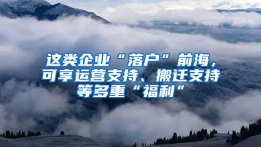 这类企业“落户”前海，可享运营支持、搬迁支持等多重“福利”