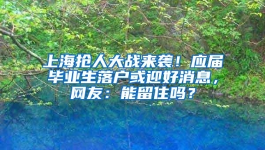 上海抢人大战来袭！应届毕业生落户或迎好消息，网友：能留住吗？