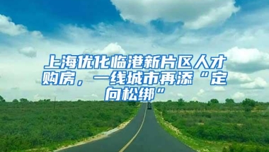 上海优化临港新片区人才购房，一线城市再添“定向松绑”