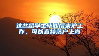 这些留学生毕业后来沪工作，可以直接落户上海