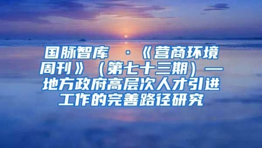 国脉智库 ·《营商环境周刊》（第七十三期）—地方政府高层次人才引进工作的完善路径研究