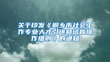 关于印发《桐乡市社会工作专业人才引进和培育操作细则》的通知