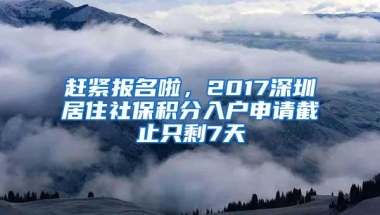 赶紧报名啦，2017深圳居住社保积分入户申请截止只剩7天