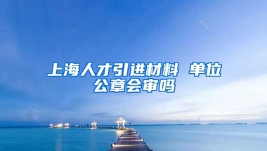 上海人才引进材料 单位公章会审吗